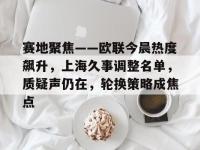 关于赛地聚焦——欧联今晨热度飙升，上海久事调整名单，质疑声仍在，轮换策略成焦点的信息开云体育